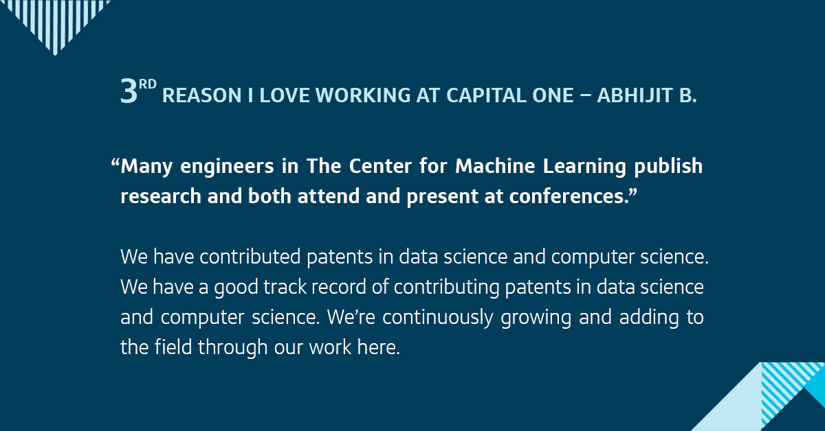 Third, many engineers in The Center for Machine Learning publish research and both attend and present at conferences. We have contributed patents in data science and computer science. We’re continuously growing and adding to the field through our work here.